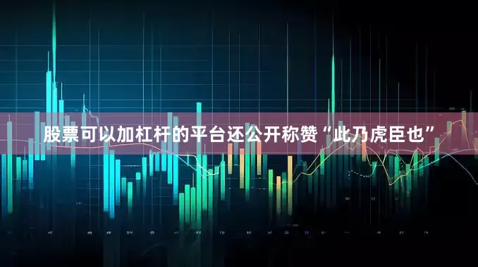 股票可以加杠杆的平台还公开称赞“此乃虎臣也”